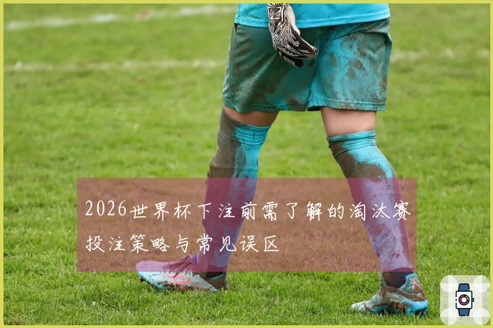 2026世界杯下注前需了解的淘汰赛投注策略与常见误区